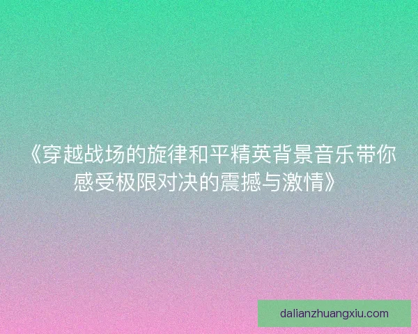 《穿越战场的旋律和平精英背景音乐带你感受极限对决的震撼与激情》