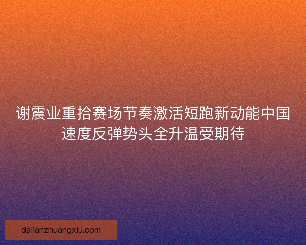 谢震业重拾赛场节奏激活短跑新动能中国速度反弹势头全升温受期待