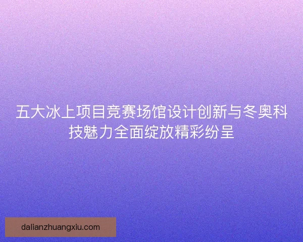 五大冰上项目竞赛场馆设计创新与冬奥科技魅力全面绽放精彩纷呈