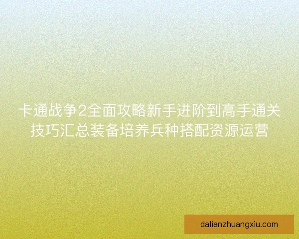 卡通战争2全面攻略新手进阶到高手通关技巧汇总装备培养兵种搭配资源运营